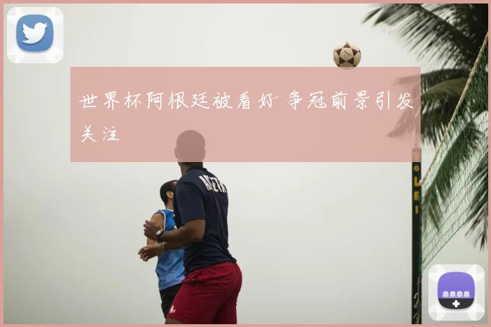 世界杯阿根廷被看好 争冠前景引发关注