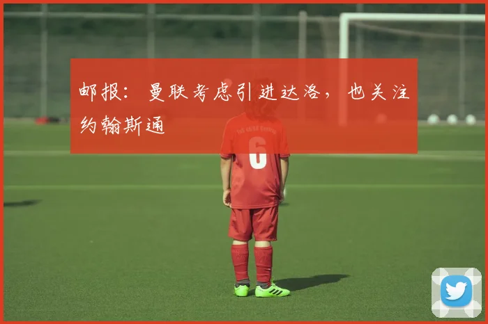 邮报：曼联考虑引进达洛，也关注约翰斯通