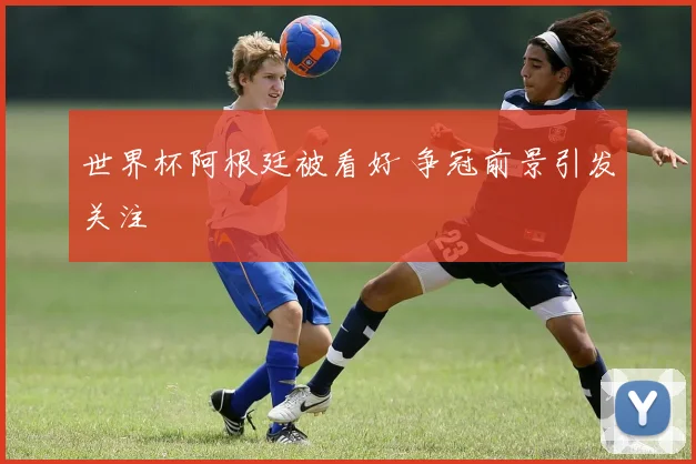 世界杯阿根廷被看好 争冠前景引发关注