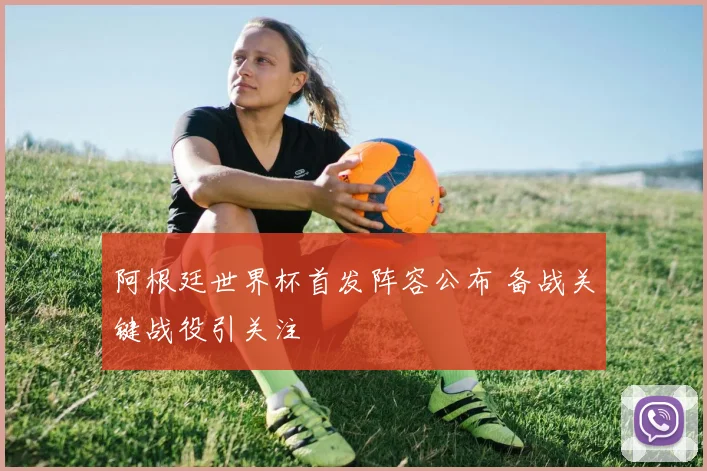 阿根廷世界杯首发阵容公布 备战关键战役引关注
