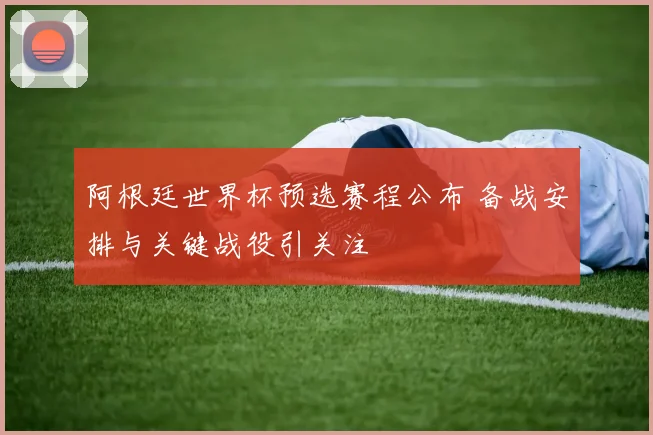 阿根廷世界杯预选赛程公布 备战安排与关键战役引关注