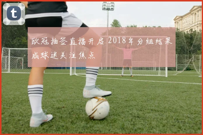 欧冠抽签直播开启 2018年分组结果成球迷关注焦点