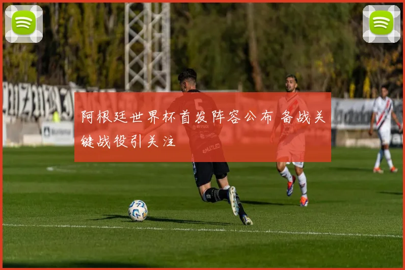 阿根廷世界杯首发阵容公布 备战关键战役引关注