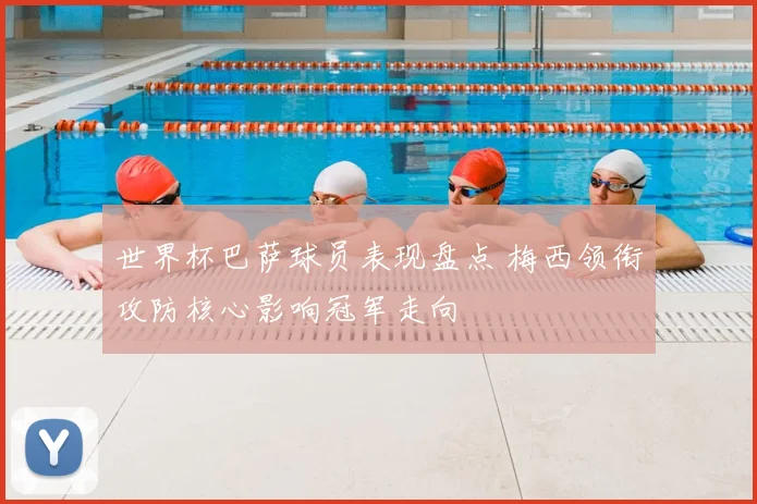 世界杯巴萨球员表现盘点 梅西领衔攻防核心影响冠军走向