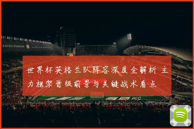 世界杯英格兰队阵容深度全解析 主力框架晋级前景与关键战术看点