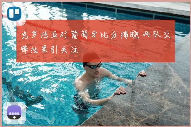 克罗地亚对葡萄牙比分揭晓 两队交锋结果引关注