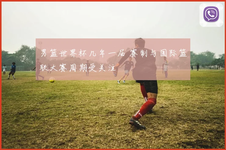 男篮世界杯几年一届 赛制与国际篮联大赛周期受关注