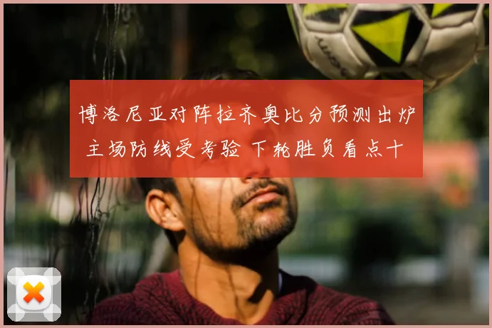 博洛尼亚对阵拉齐奥比分预测出炉 主场防线受考验 下轮胜负看点十足