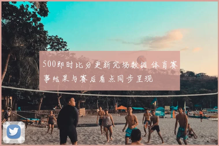 500即时比分更新完场数据 体育赛事结果与赛后看点同步呈现