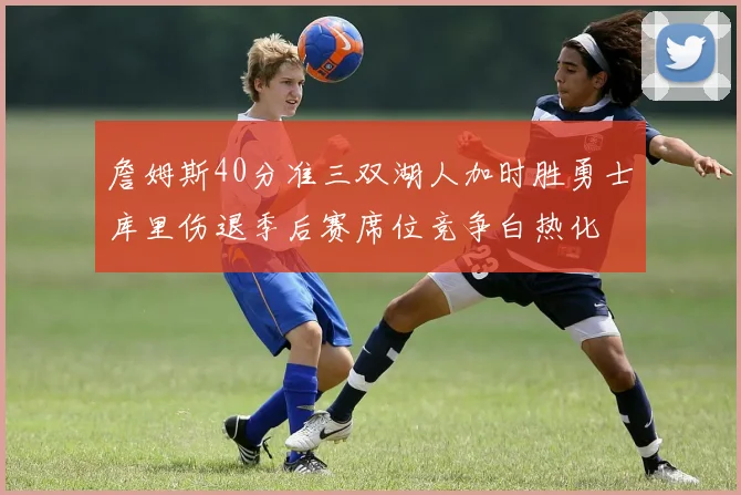 詹姆斯40分准三双湖人加时胜勇士库里伤退季后赛席位竞争白热化