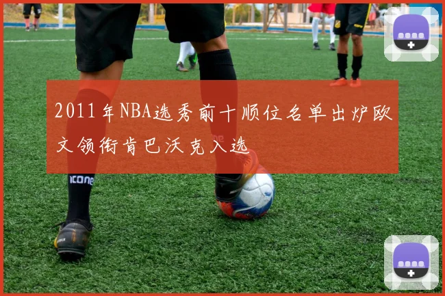 2011年NBA选秀前十顺位名单出炉欧文领衔肯巴沃克入选