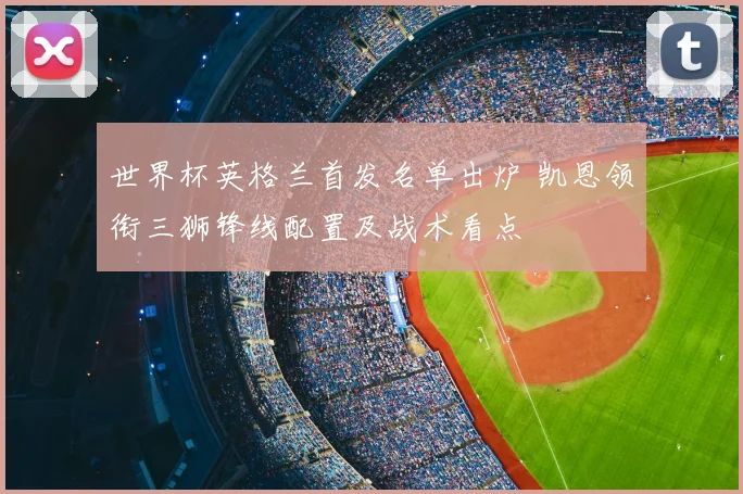 世界杯英格兰首发名单出炉 凯恩领衔三狮锋线配置及战术看点