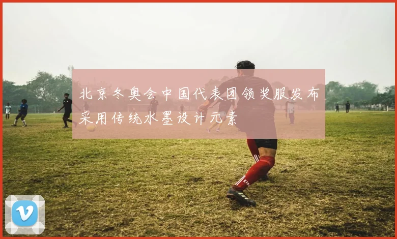 北京冬奥会中国代表团领奖服发布采用传统水墨设计元素