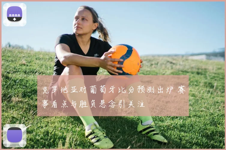 克罗地亚对葡萄牙比分预测出炉 赛事看点与胜负悬念引关注