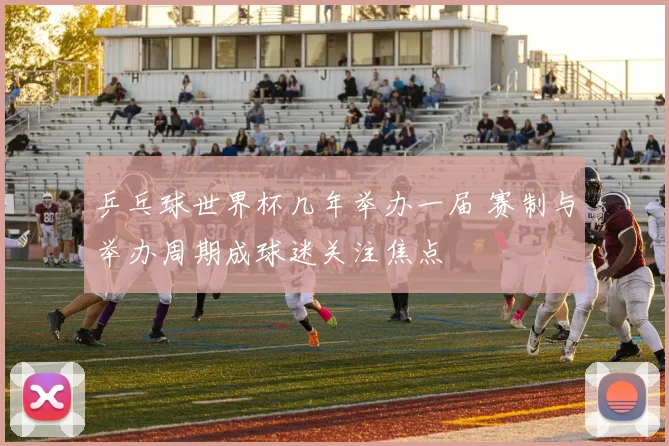 乒乓球世界杯几年举办一届 赛制与举办周期成球迷关注焦点
