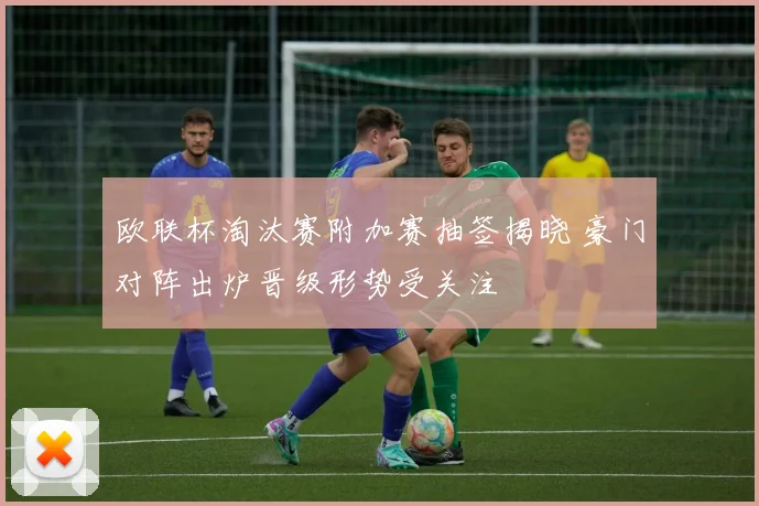 欧联杯淘汰赛附加赛抽签揭晓 豪门对阵出炉晋级形势受关注