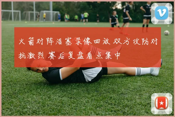 火箭对阵活塞录像回放 双方攻防对抗激烈 赛后复盘看点集中