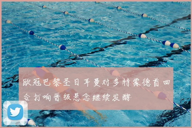 欧冠巴黎圣日耳曼对多特蒙德首回合打响晋级悬念继续发酵
