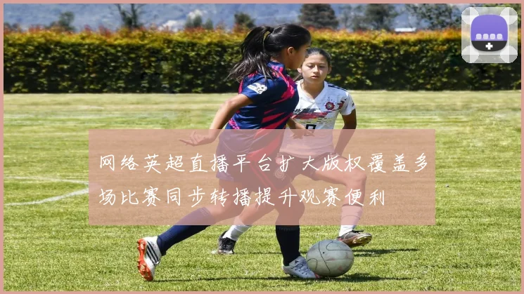 网络英超直播平台扩大版权覆盖多场比赛同步转播提升观赛便利