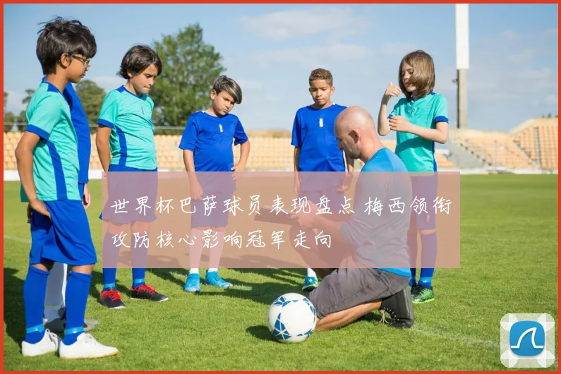 世界杯巴萨球员表现盘点 梅西领衔攻防核心影响冠军走向