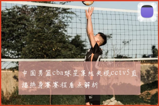 中国男篮cba球星集结央视cctv5直播热身赛赛程看点解析
