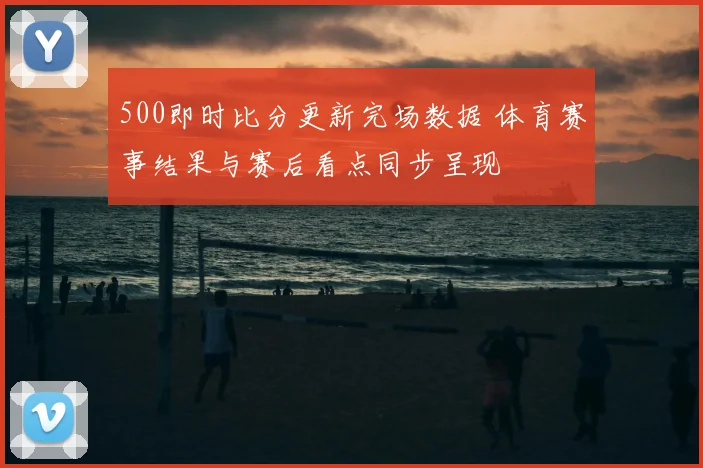 500即时比分更新完场数据 体育赛事结果与赛后看点同步呈现