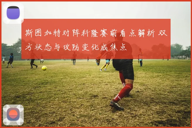 斯图加特对阵科隆赛前看点解析 双方状态与攻防变化成焦点