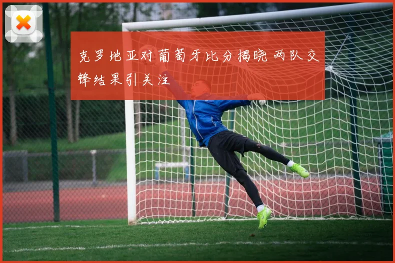 克罗地亚对葡萄牙比分揭晓 两队交锋结果引关注