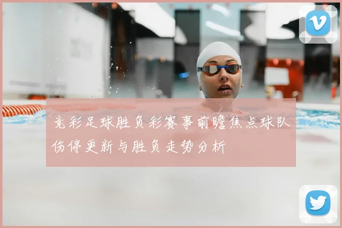 竞彩足球胜负彩赛事前瞻焦点球队伤停更新与胜负走势分析