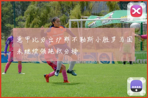 意甲比分出炉那不勒斯小胜罗马国米继续领跑积分榜
