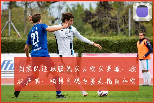 国家队运动服能买么购买渠道、授权声明、销售合规与鉴别指南和购买贴士