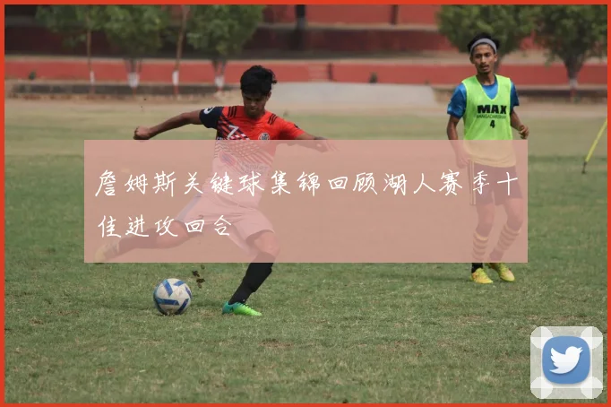 詹姆斯关键球集锦回顾湖人赛季十佳进攻回合