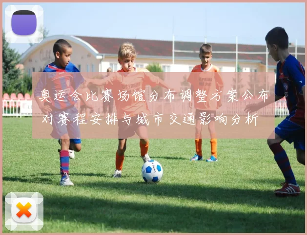 奥运会比赛场馆分布调整方案公布 对赛程安排与城市交通影响分析