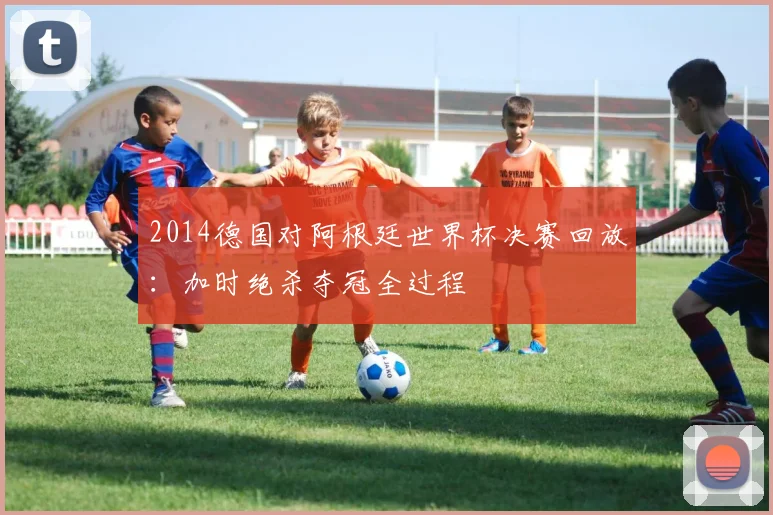 2014德国对阿根廷世界杯决赛回放：加时绝杀夺冠全过程