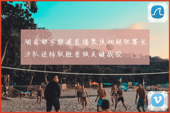 湖南都市频道直播聚焦湘超联赛长沙队逆转取胜晋级关键战役