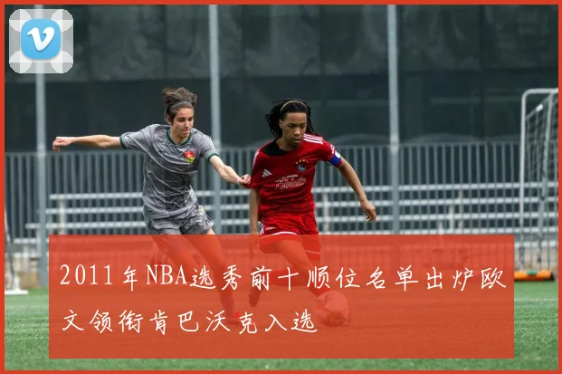 2011年NBA选秀前十顺位名单出炉欧文领衔肯巴沃克入选