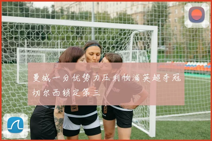 曼城一分优势力压利物浦英超夺冠切尔西锁定第三