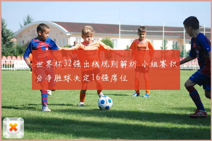 世界杯32强出线规则解析 小组赛积分净胜球决定16强席位