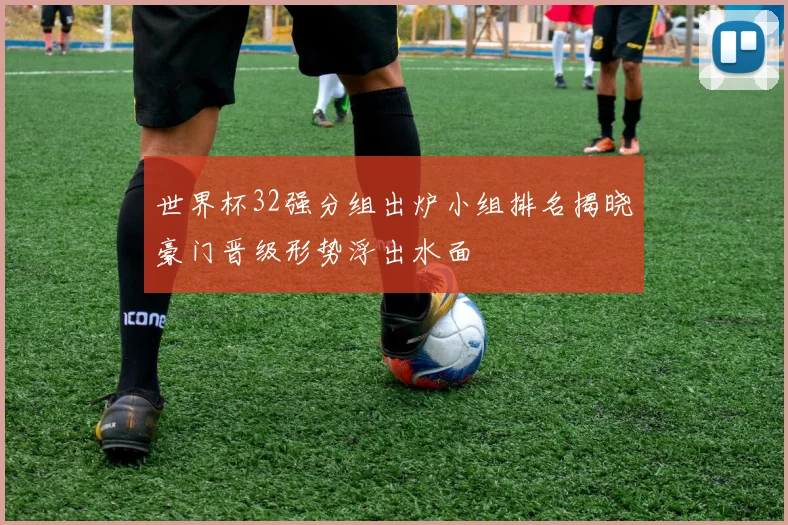 世界杯32强分组出炉小组排名揭晓豪门晋级形势浮出水面