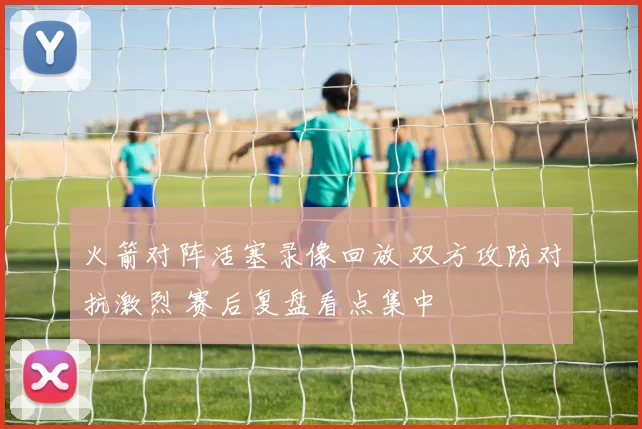 火箭对阵活塞录像回放 双方攻防对抗激烈 赛后复盘看点集中