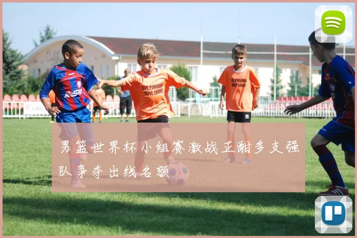 男篮世界杯小组赛激战正酣多支强队争夺出线名额