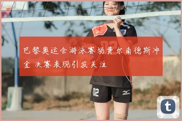 巴黎奥运会游泳赛场费尔南德斯冲金 决赛表现引发关注