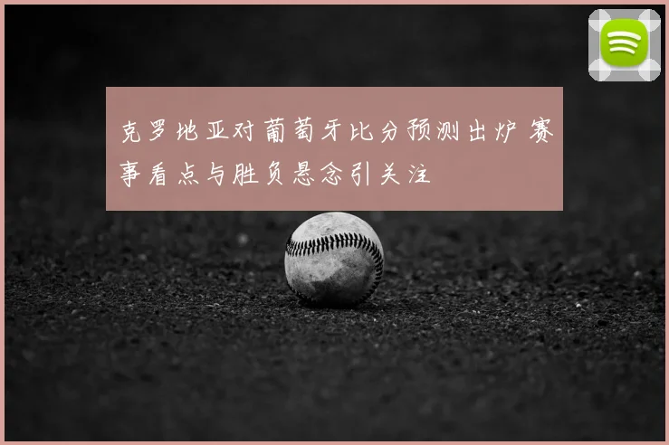 克罗地亚对葡萄牙比分预测出炉 赛事看点与胜负悬念引关注