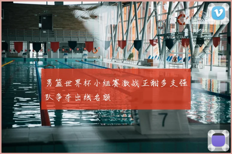 男篮世界杯小组赛激战正酣多支强队争夺出线名额